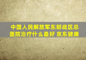 中国人民解放军东部战区总医院治疗什么最好 京东健康